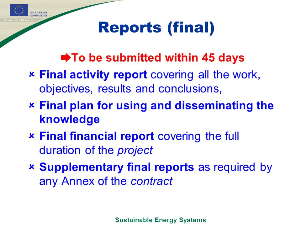 Sustainable Energy Systems Reports (final) ➨ To be submitted within 45 days  Final activity report covering all the work, objectives, results and conclusions,  Final plan for using and disseminating the knowledge  Final financial report covering the full duration of the project  Supplementary final reports as required by any Annex of the contract