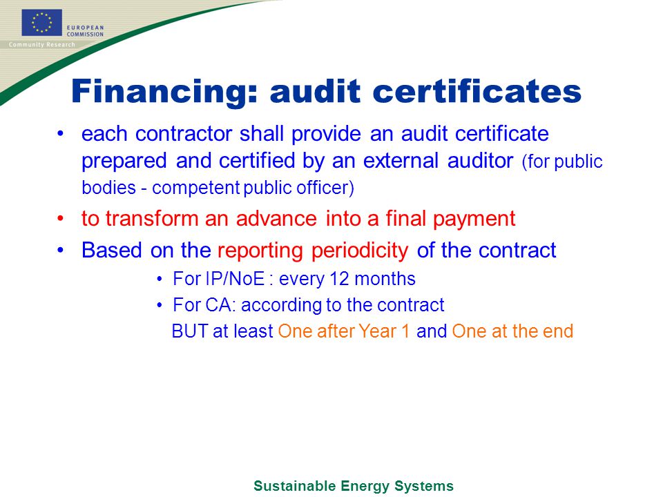 Sustainable Energy Systems Financing: audit certificates each contractor shall provide an audit certificate prepared and certified by an external auditor (for public bodies - competent public officer) to transform an advance into a final payment Based on the reporting periodicity of the contract For IP/NoE : every 12 months For CA: according to the contract BUT at least One after Year 1 and One at the end