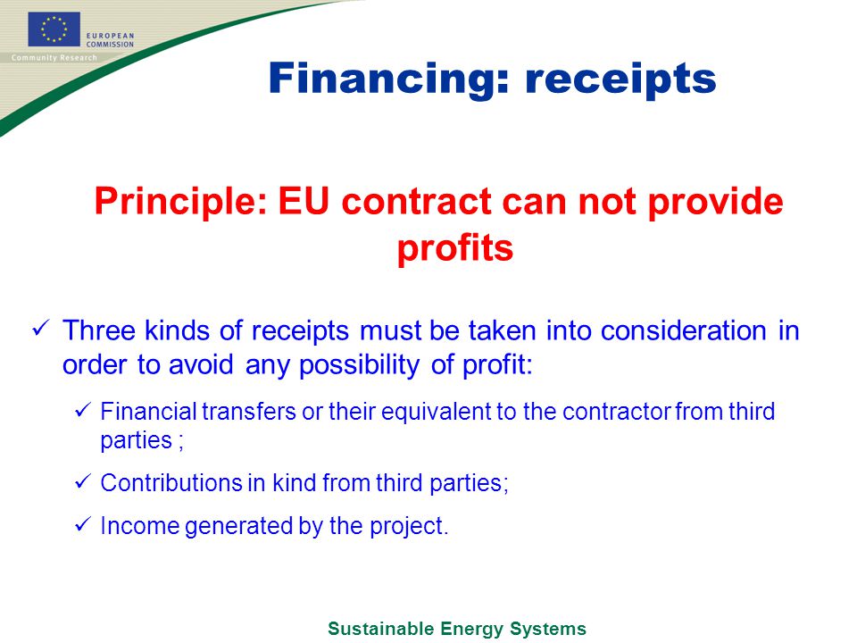 Sustainable Energy Systems Financing: receipts Principle: EU contract can not provide profits Three kinds of receipts must be taken into consideration in order to avoid any possibility of profit: Financial transfers or their equivalent to the contractor from third parties ; Contributions in kind from third parties; Income generated by the project.