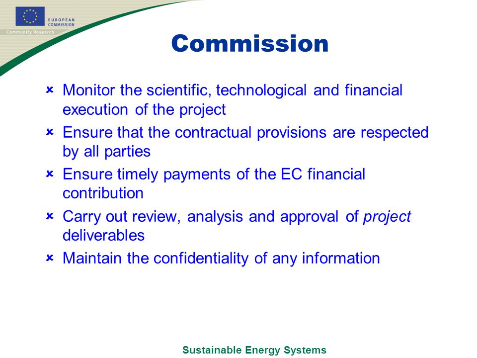 Commission  Monitor the scientific, technological and financial execution of the project  Ensure that the contractual provisions are respected by all parties  Ensure timely payments of the EC financial contribution  Carry out review, analysis and approval of project deliverables  Maintain the confidentiality of any information