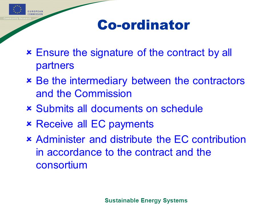 Sustainable Energy Systems Co-ordinator  Ensure the signature of the contract by all partners  Be the intermediary between the contractors and the Commission  Submits all documents on schedule  Receive all EC payments  Administer and distribute the EC contribution in accordance to the contract and the consortium