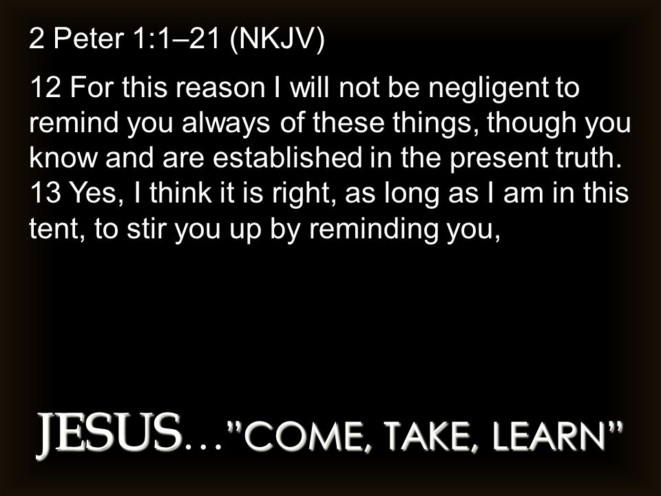 JESUS COME, TAKE, LEARN JESUS … COME, TAKE, LEARN 2 Peter 1:1–21 (NKJV) 12 For this reason I will not be negligent to remind you always of these things, though you know and are established in the present truth.