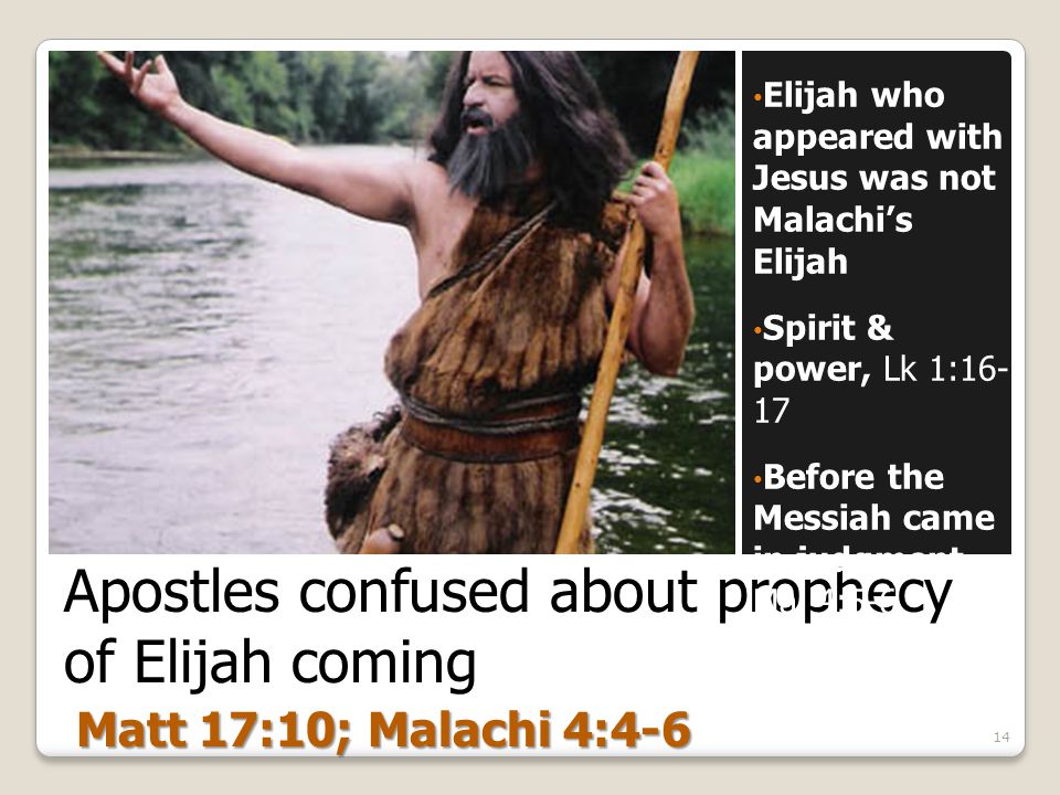 Apostles confused about prophecy of Elijah coming Elijah who appeared with Jesus was not Malachi’s Elijah Spirit & power, Lk 1: Before the Messiah came in judgment Mal 4: Matt 17:10; Malachi 4:4-6