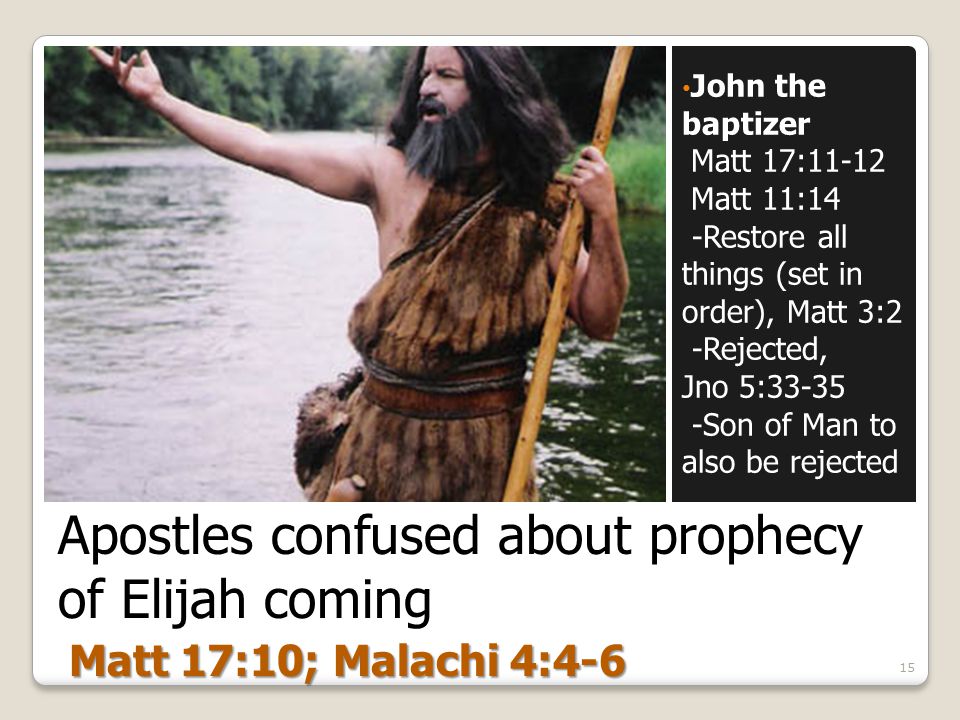 Apostles confused about prophecy of Elijah coming John the baptizer Matt 17:11-12 Matt 11:14 -Restore all things (set in order), Matt 3:2 -Rejected, Jno 5: Son of Man to also be rejected 15 Matt 17:10; Malachi 4:4-6