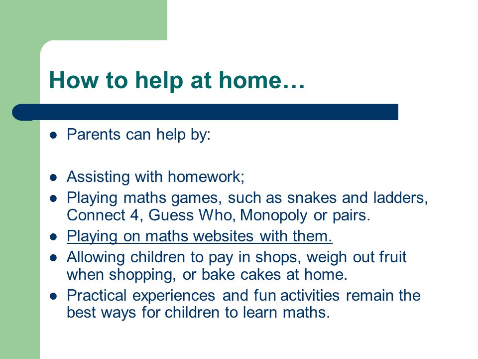 How to help at home… Parents can help by: Assisting with homework; Playing maths games, such as snakes and ladders, Connect 4, Guess Who, Monopoly or pairs.