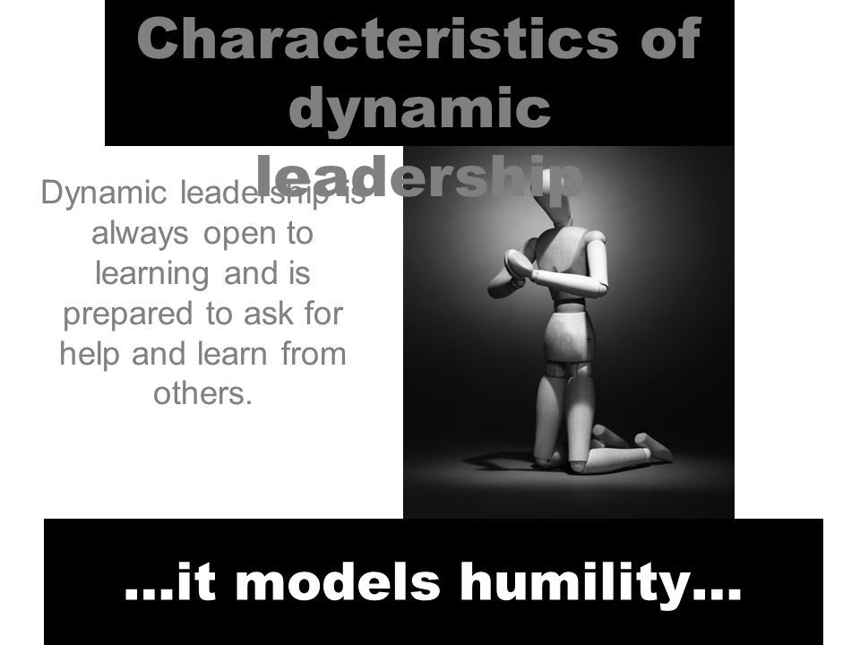 Characteristics of dynamic leadership …it models humility… Dynamic leadership is always open to learning and is prepared to ask for help and learn from others.