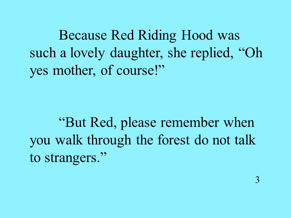Because Red Riding Hood was such a lovely daughter, she replied, Oh yes mother, of course! But Red, please remember when you walk through the forest do not talk to strangers. 3