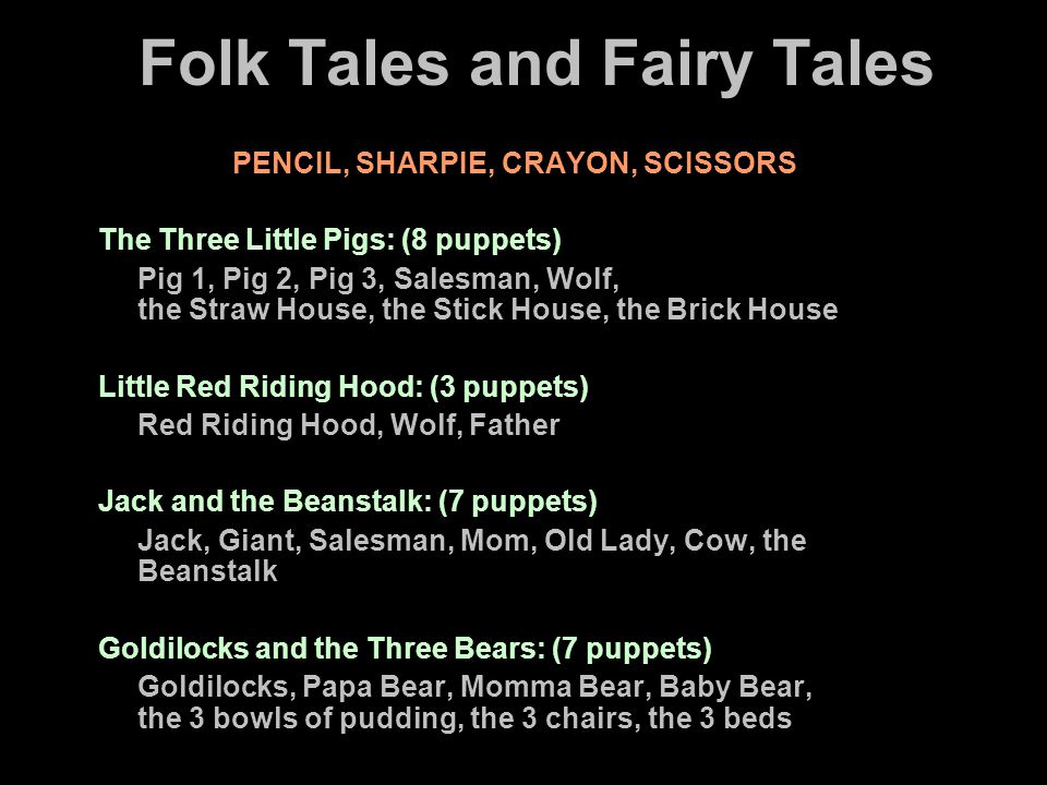Folk Tales and Fairy Tales PENCIL, SHARPIE, CRAYON, SCISSORS The Three Little Pigs: (8 puppets) Pig 1, Pig 2, Pig 3, Salesman, Wolf, the Straw House, the Stick House, the Brick House Little Red Riding Hood: (3 puppets) Red Riding Hood, Wolf, Father Jack and the Beanstalk: (7 puppets) Jack, Giant, Salesman, Mom, Old Lady, Cow, the Beanstalk Goldilocks and the Three Bears: (7 puppets) Goldilocks, Papa Bear, Momma Bear, Baby Bear, the 3 bowls of pudding, the 3 chairs, the 3 beds