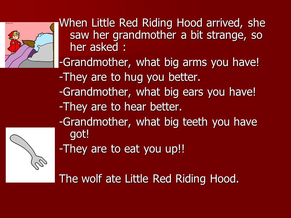 When Little Red Riding Hood arrived, she saw her grandmother a bit strange, so her asked : -Grandmother, what big arms you have.