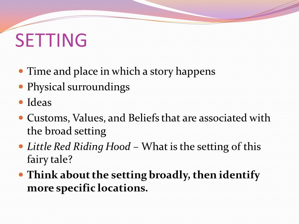 SETTING Time and place in which a story happens Physical surroundings Ideas Customs, Values, and Beliefs that are associated with the broad setting Little Red Riding Hood – What is the setting of this fairy tale.