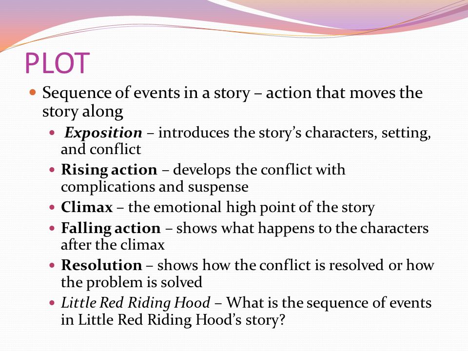 PLOT Sequence of events in a story – action that moves the story along Exposition – introduces the story’s characters, setting, and conflict Rising action – develops the conflict with complications and suspense Climax – the emotional high point of the story Falling action – shows what happens to the characters after the climax Resolution – shows how the conflict is resolved or how the problem is solved Little Red Riding Hood – What is the sequence of events in Little Red Riding Hood’s story