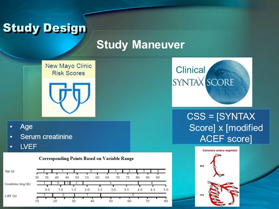 Clinical New Mayo Clinic Risk Scores Study Design Study Maneuver Age Serum creatinine LVEF Preprocedural shock = 9 points MI < 24 hours = 4 points CHF on presentation = 3 points PAD = 2 points CSS = [SYNTAX Score] x [modified ACEF score]