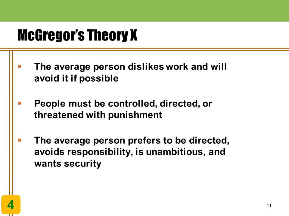 11 McGregor’s Theory X  The average person dislikes work and will avoid it if possible  People must be controlled, directed, or threatened with punishment  The average person prefers to be directed, avoids responsibility, is unambitious, and wants security 4