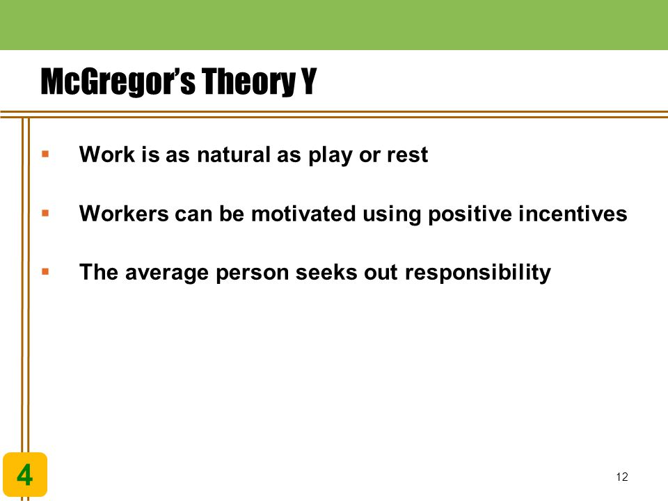 12 McGregor’s Theory Y 4  Work is as natural as play or rest  Workers can be motivated using positive incentives  The average person seeks out responsibility