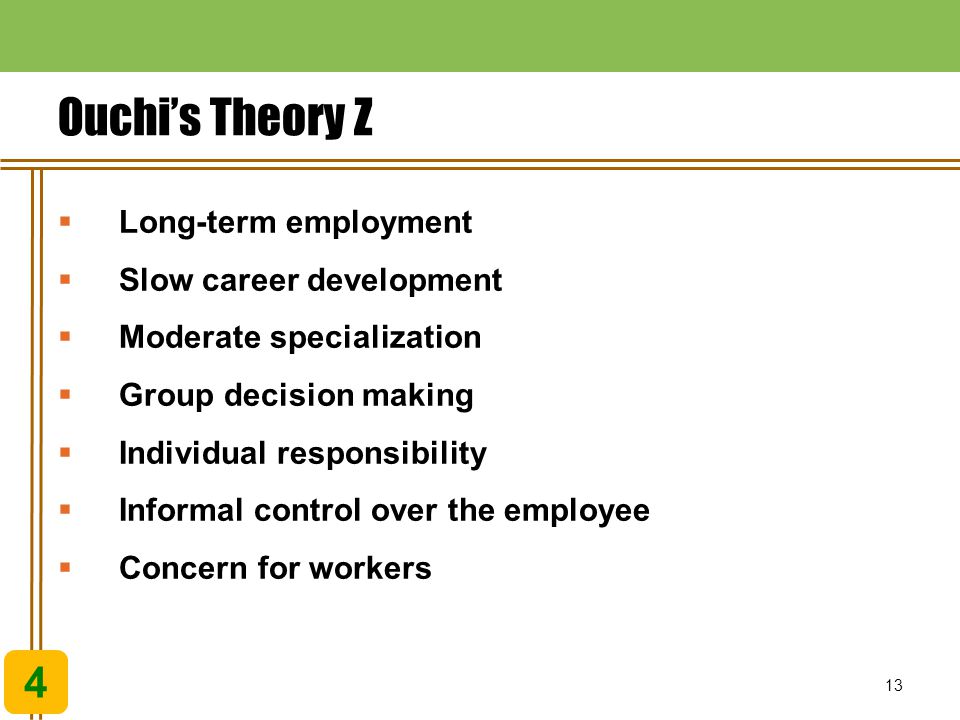 13 Ouchi’s Theory Z 4  Long-term employment  Slow career development  Moderate specialization  Group decision making  Individual responsibility  Informal control over the employee  Concern for workers