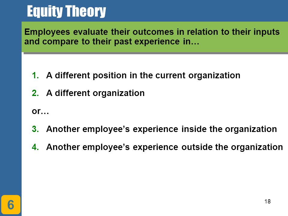 18 Equity Theory 6 Employees evaluate their outcomes in relation to their inputs and compare to their past experience in… 1.A different position in the current organization 2.A different organization or… 3.Another employee’s experience inside the organization 4.Another employee’s experience outside the organization