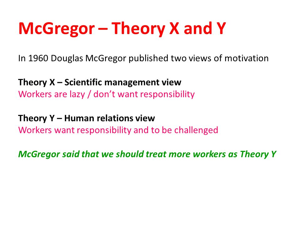 McGregor – Theory X and Y In 1960 Douglas McGregor published two views of motivation Theory X – Scientific management view Workers are lazy / don’t want responsibility Theory Y – Human relations view Workers want responsibility and to be challenged McGregor said that we should treat more workers as Theory Y
