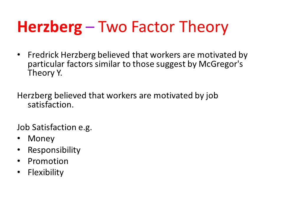 Herzberg – Two Factor Theory Fredrick Herzberg believed that workers are motivated by particular factors similar to those suggest by McGregor s Theory Y.