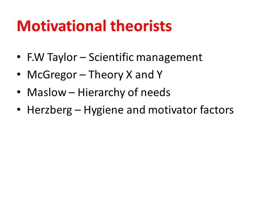 Motivational theorists F.W Taylor – Scientific management McGregor – Theory X and Y Maslow – Hierarchy of needs Herzberg – Hygiene and motivator factors