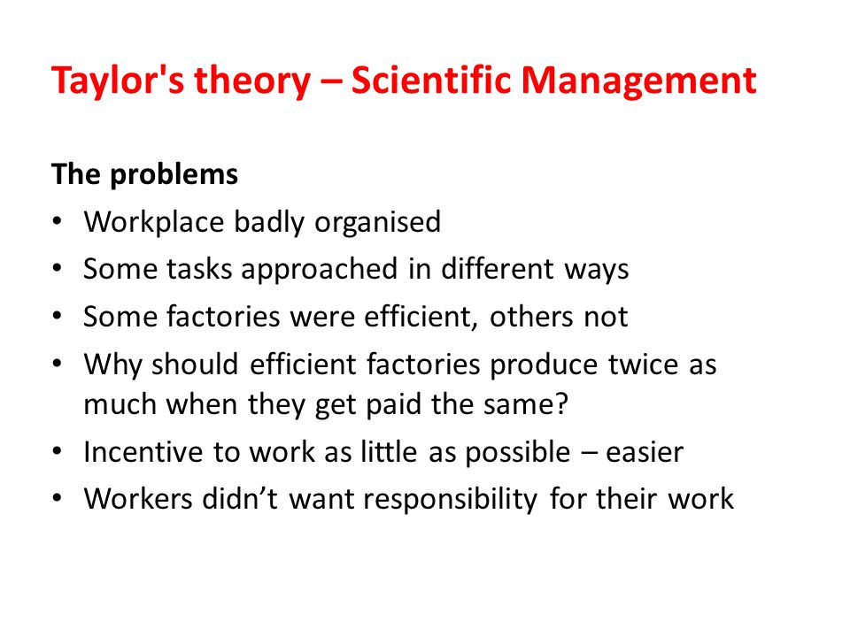 Taylor s theory – Scientific Management The problems Workplace badly organised Some tasks approached in different ways Some factories were efficient, others not Why should efficient factories produce twice as much when they get paid the same.