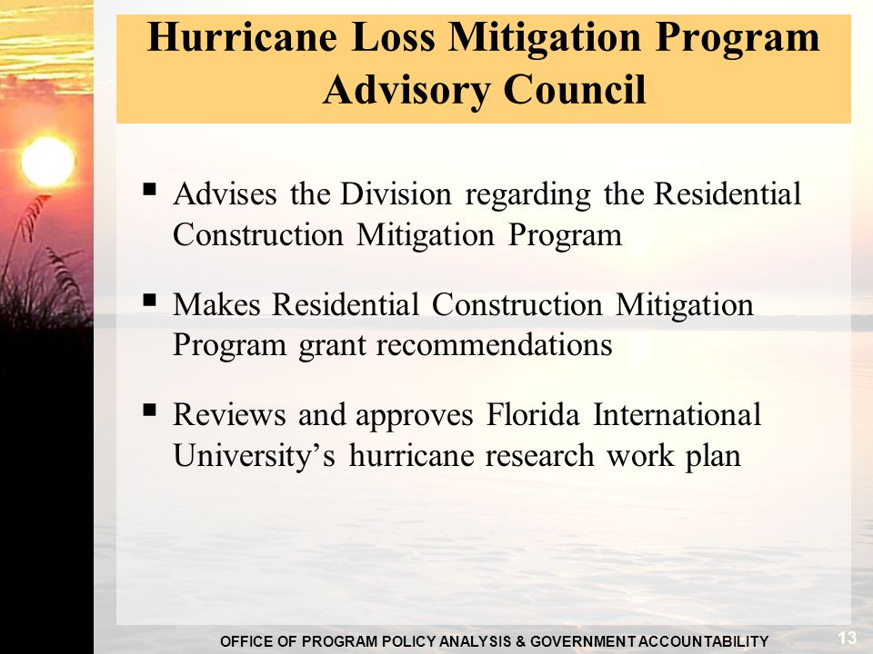 OFFICE OF PROGRAM POLICY ANALYSIS & GOVERNMENT ACCOUNTABILITY Hurricane Loss Mitigation Program Advisory Council  Advises the Division regarding the Residential Construction Mitigation Program  Makes Residential Construction Mitigation Program grant recommendations  Reviews and approves Florida International University’s hurricane research work plan 13
