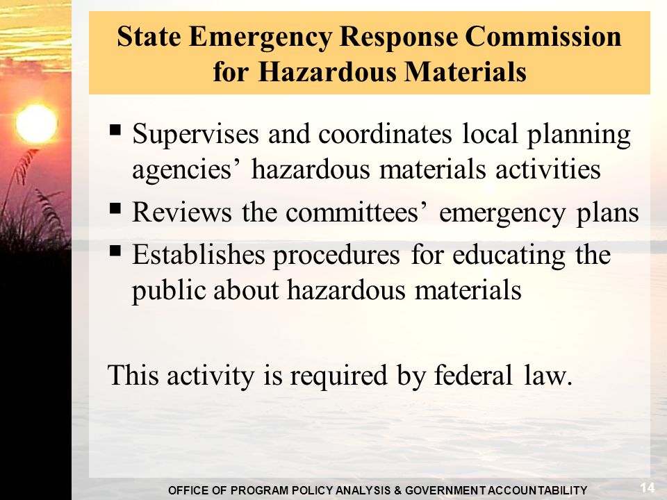 OFFICE OF PROGRAM POLICY ANALYSIS & GOVERNMENT ACCOUNTABILITY State Emergency Response Commission for Hazardous Materials  Supervises and coordinates local planning agencies’ hazardous materials activities  Reviews the committees’ emergency plans  Establishes procedures for educating the public about hazardous materials This activity is required by federal law.