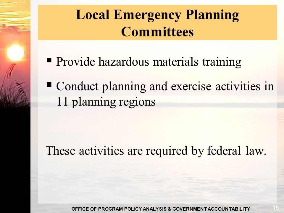 OFFICE OF PROGRAM POLICY ANALYSIS & GOVERNMENT ACCOUNTABILITY Local Emergency Planning Committees  Provide hazardous materials training  Conduct planning and exercise activities in 11 planning regions These activities are required by federal law.