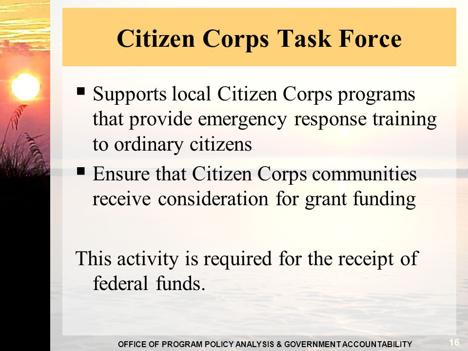 OFFICE OF PROGRAM POLICY ANALYSIS & GOVERNMENT ACCOUNTABILITY Citizen Corps Task Force  Supports local Citizen Corps programs that provide emergency response training to ordinary citizens  Ensure that Citizen Corps communities receive consideration for grant funding This activity is required for the receipt of federal funds.