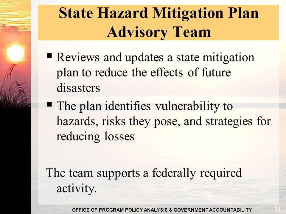OFFICE OF PROGRAM POLICY ANALYSIS & GOVERNMENT ACCOUNTABILITY State Hazard Mitigation Plan Advisory Team  Reviews and updates a state mitigation plan to reduce the effects of future disasters  The plan identifies vulnerability to hazards, risks they pose, and strategies for reducing losses The team supports a federally required activity.