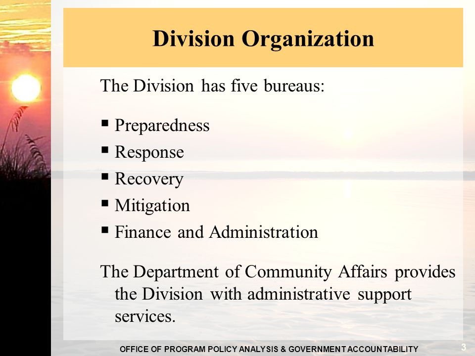 OFFICE OF PROGRAM POLICY ANALYSIS & GOVERNMENT ACCOUNTABILITY Division Organization The Division has five bureaus:  Preparedness  Response  Recovery  Mitigation  Finance and Administration The Department of Community Affairs provides the Division with administrative support services.