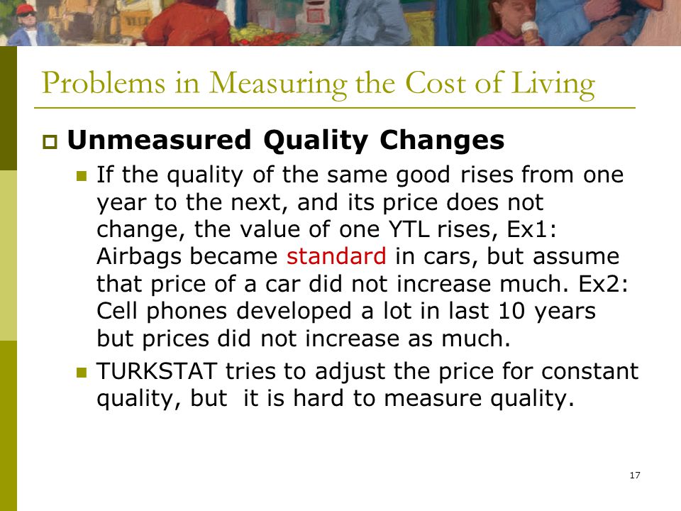 17 Problems in Measuring the Cost of Living  Unmeasured Quality Changes If the quality of the same good rises from one year to the next, and its price does not change, the value of one YTL rises, Ex1: Airbags became standard in cars, but assume that price of a car did not increase much.