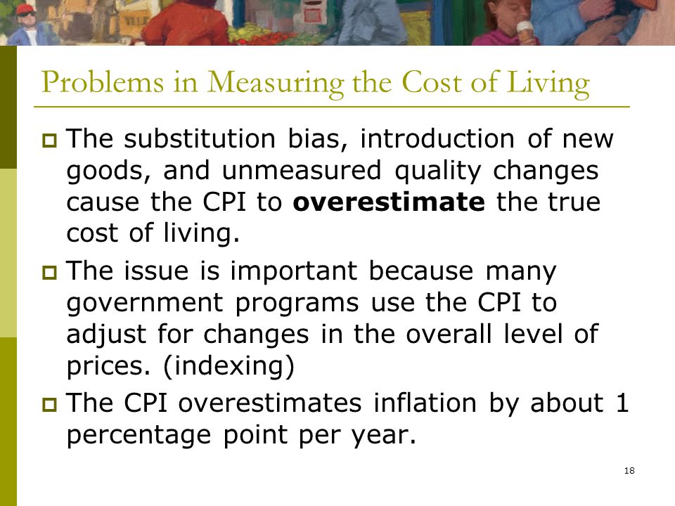 18 Problems in Measuring the Cost of Living  The substitution bias, introduction of new goods, and unmeasured quality changes cause the CPI to overestimate the true cost of living.