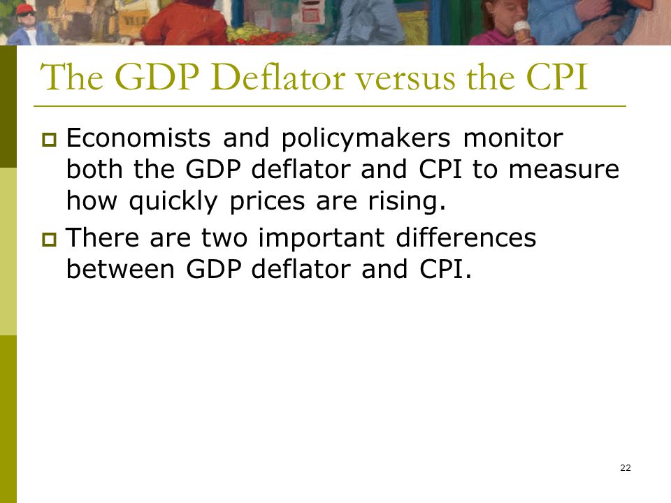 22 The GDP Deflator versus the CPI  Economists and policymakers monitor both the GDP deflator and CPI to measure how quickly prices are rising.