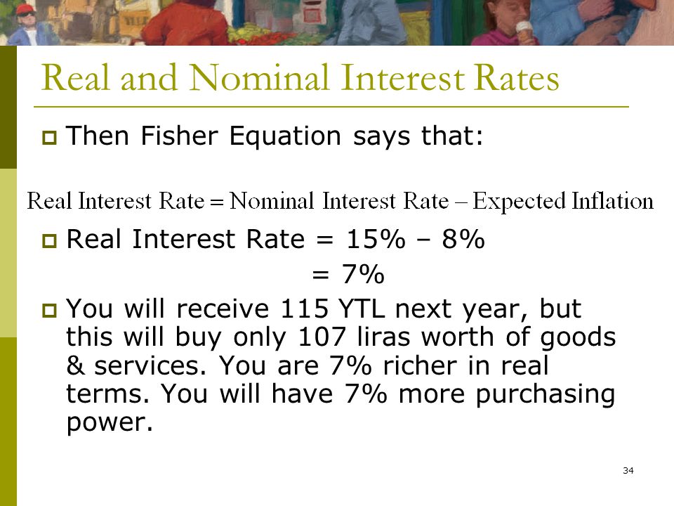 34 Real and Nominal Interest Rates  Then Fisher Equation says that:  Real Interest Rate = 15% – 8% = 7%  You will receive 115 YTL next year, but this will buy only 107 liras worth of goods & services.