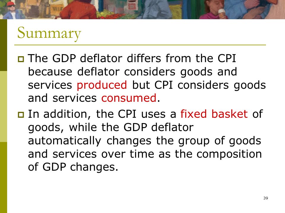 39  The GDP deflator differs from the CPI because deflator considers goods and services produced but CPI considers goods and services consumed.