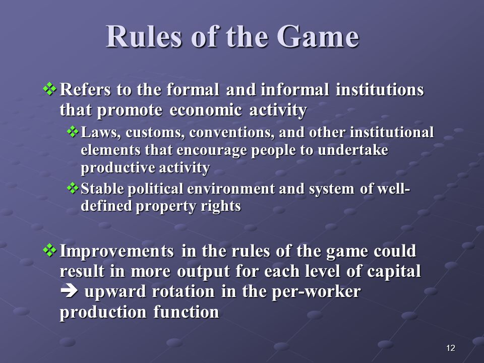 12 Rules of the Game  Refers to the formal and informal institutions that promote economic activity  Laws, customs, conventions, and other institutional elements that encourage people to undertake productive activity  Stable political environment and system of well- defined property rights  Improvements in the rules of the game could result in more output for each level of capital  upward rotation in the per-worker production function