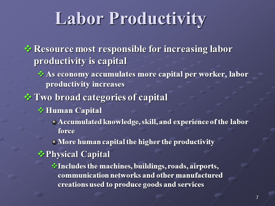 7 Labor Productivity  Resource most responsible for increasing labor productivity is capital  As economy accumulates more capital per worker, labor productivity increases  Two broad categories of capital  Human Capital Accumulated knowledge, skill, and experience of the labor force More human capital the higher the productivity  Physical Capital  Includes the machines, buildings, roads, airports, communication networks and other manufactured creations used to produce goods and services