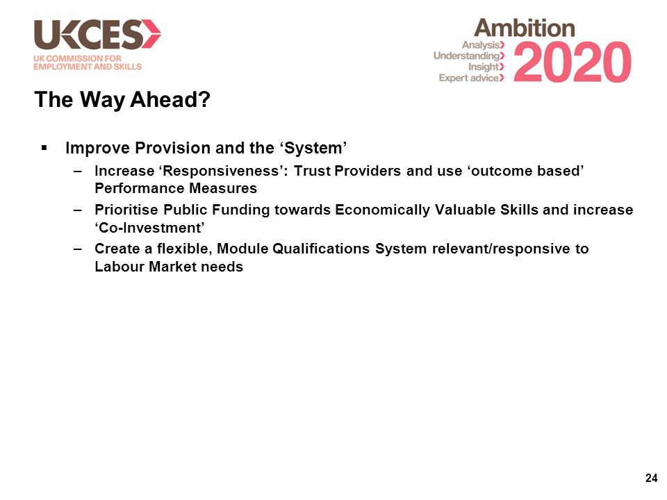 24  Improve Provision and the ‘System’ –Increase ‘Responsiveness’: Trust Providers and use ‘outcome based’ Performance Measures –Prioritise Public Funding towards Economically Valuable Skills and increase ‘Co-Investment’ –Create a flexible, Module Qualifications System relevant/responsive to Labour Market needs The Way Ahead