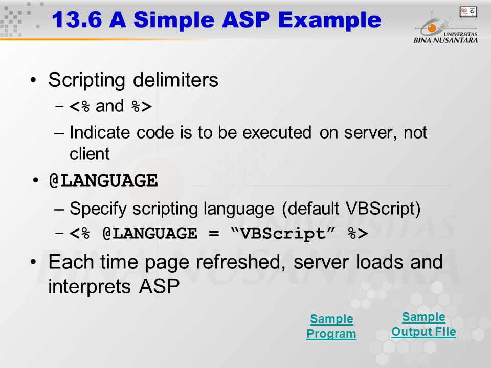 13.6 A Simple ASP Example Scripting delimiters – –Indicate code is to be executed on server, not –Specify scripting language (default VBScript) – Each time page refreshed, server loads and interprets ASP Sample Program Sample Output File