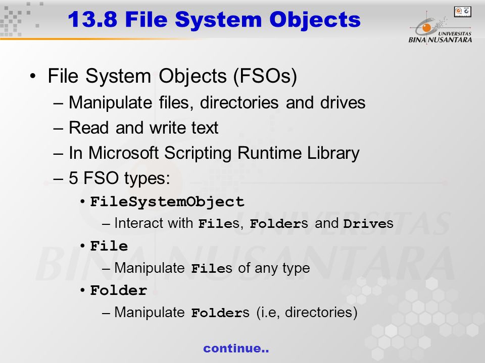 13.8 File System Objects File System Objects (FSOs) –Manipulate files, directories and drives –Read and write text –In Microsoft Scripting Runtime Library –5 FSO types: FileSystemObject –Interact with File s, Folder s and Drive s File –Manipulate File s of any type Folder –Manipulate Folder s (i.e, directories) continue..