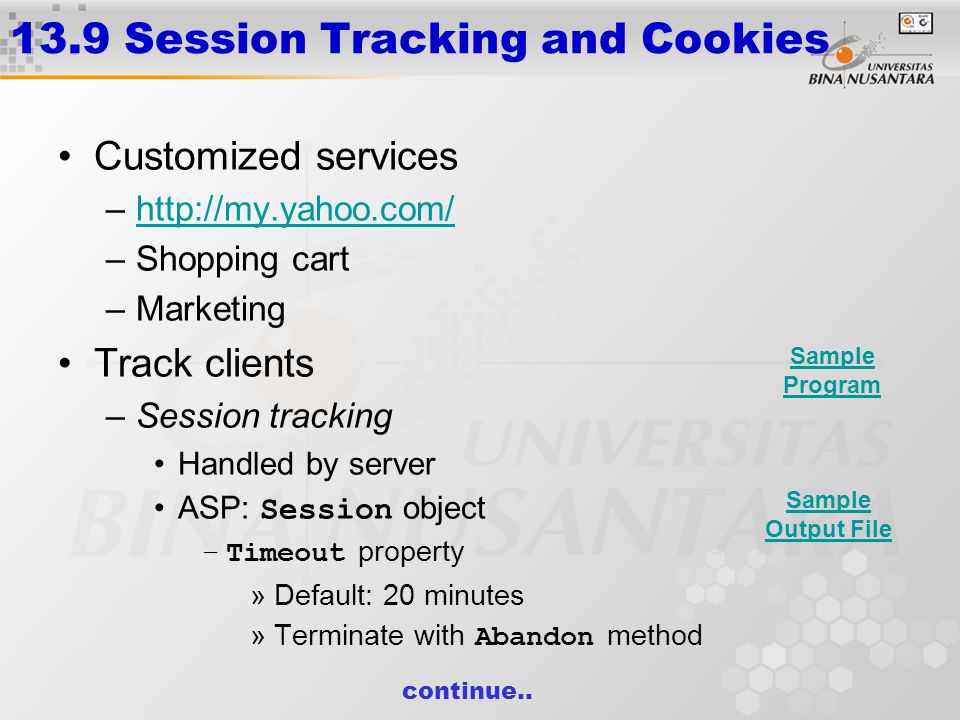13.9 Session Tracking and Cookies Customized services –  –Shopping cart –Marketing Track clients –Session tracking Handled by server ASP: Session object –Timeout property »Default: 20 minutes »Terminate with Abandon method continue..
