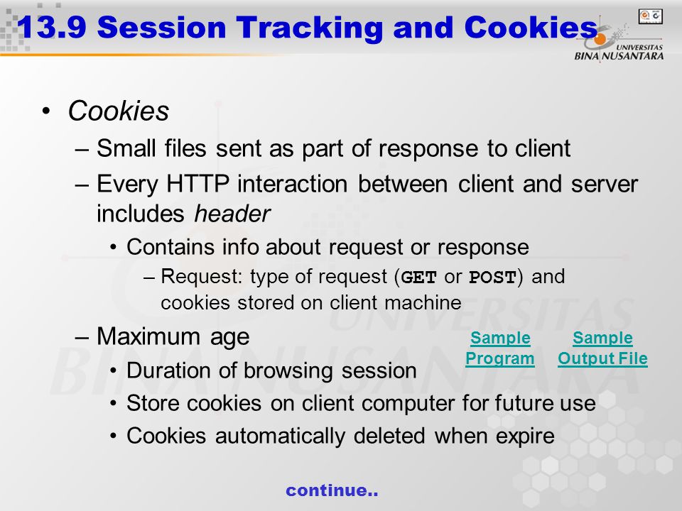 13.9 Session Tracking and Cookies Cookies –Small files sent as part of response to client –Every HTTP interaction between client and server includes header Contains info about request or response –Request: type of request ( GET or POST ) and cookies stored on client machine –Maximum age Duration of browsing session Store cookies on client computer for future use Cookies automatically deleted when expire continue..