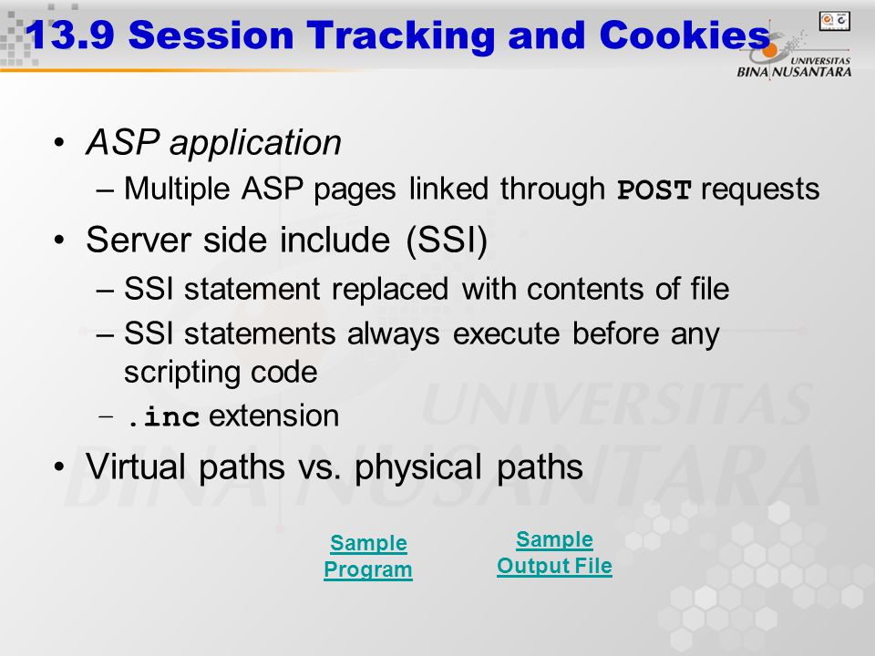 13.9 Session Tracking and Cookies ASP application –Multiple ASP pages linked through POST requests Server side include (SSI) –SSI statement replaced with contents of file –SSI statements always execute before any scripting code –.inc extension Virtual paths vs.
