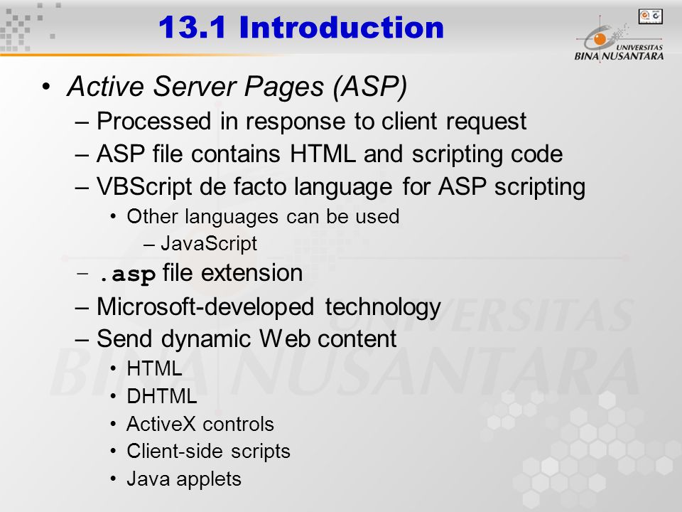 13.1 Introduction Active Server Pages (ASP) –Processed in response to client request –ASP file contains HTML and scripting code –VBScript de facto language for ASP scripting Other languages can be used –JavaScript –.asp file extension –Microsoft-developed technology –Send dynamic Web content HTML DHTML ActiveX controls Client-side scripts Java applets