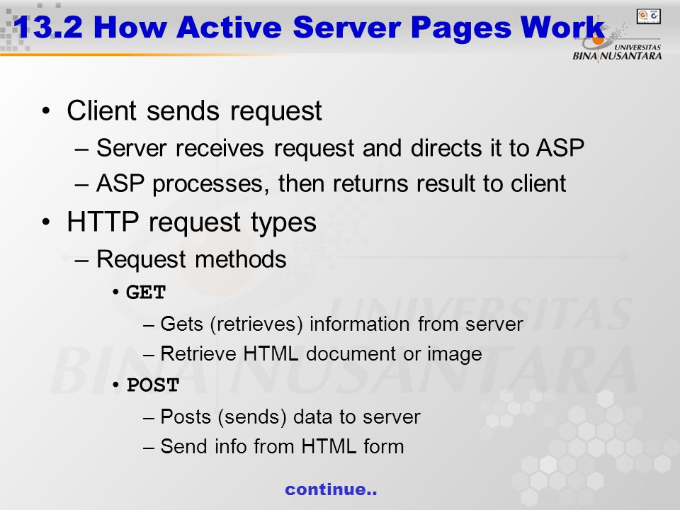 13.2 How Active Server Pages Work Client sends request –Server receives request and directs it to ASP –ASP processes, then returns result to client HTTP request types –Request methods GET –Gets (retrieves) information from server –Retrieve HTML document or image POST –Posts (sends) data to server –Send info from HTML form continue..