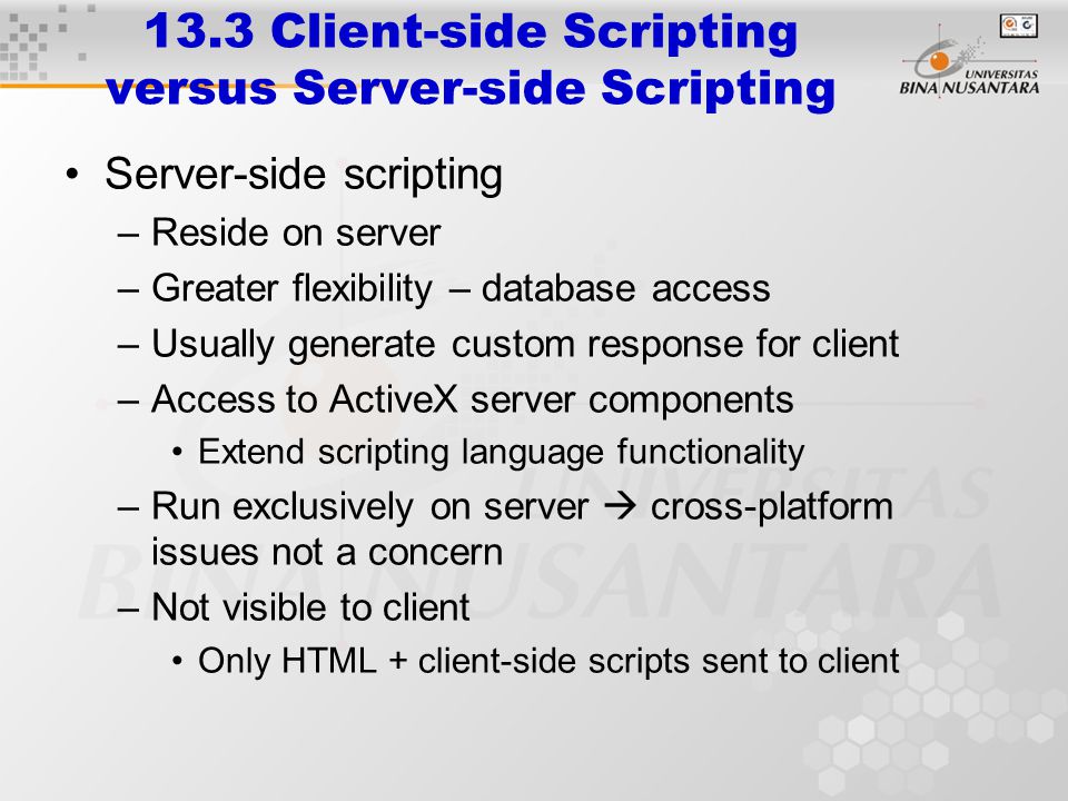 13.3 Client-side Scripting versus Server-side Scripting Server-side scripting –Reside on server –Greater flexibility – database access –Usually generate custom response for client –Access to ActiveX server components Extend scripting language functionality –Run exclusively on server  cross-platform issues not a concern –Not visible to client Only HTML + client-side scripts sent to client