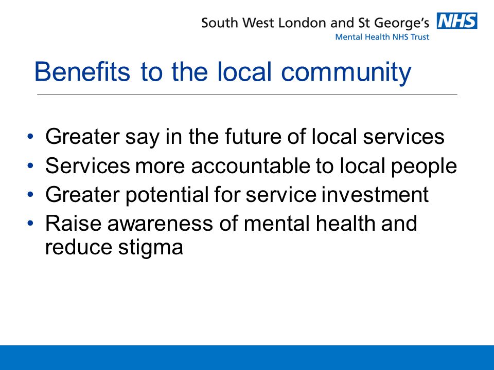 Benefits to the local community Greater say in the future of local services Services more accountable to local people Greater potential for service investment Raise awareness of mental health and reduce stigma