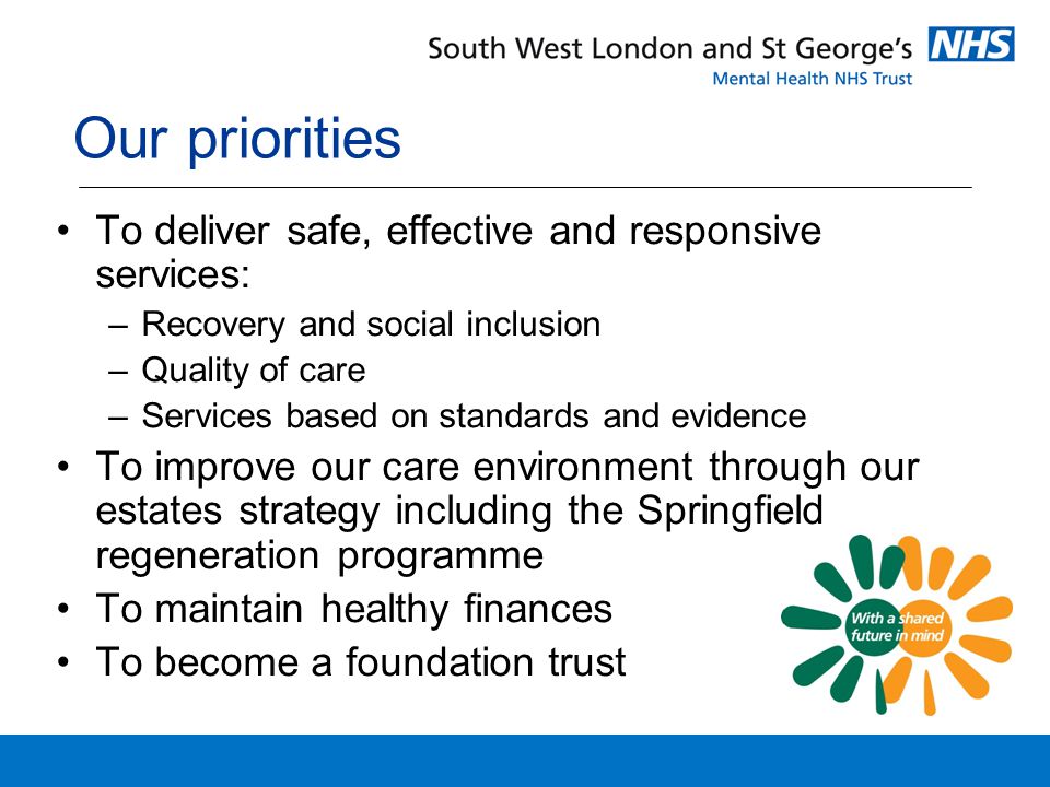 Our priorities To deliver safe, effective and responsive services: –Recovery and social inclusion –Quality of care –Services based on standards and evidence To improve our care environment through our estates strategy including the Springfield regeneration programme To maintain healthy finances To become a foundation trust