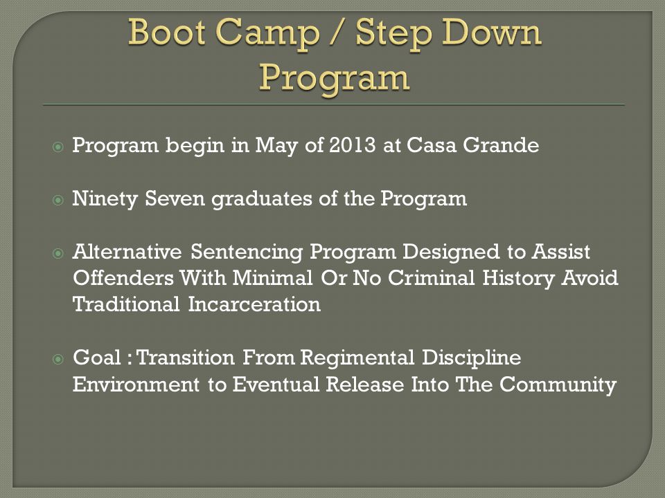  Program begin in May of 2013 at Casa Grande  Ninety Seven graduates of the Program  Alternative Sentencing Program Designed to Assist Offenders With Minimal Or No Criminal History Avoid Traditional Incarceration  Goal : Transition From Regimental Discipline Environment to Eventual Release Into The Community