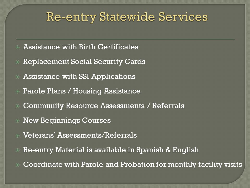  Assistance with Birth Certificates  Replacement Social Security Cards  Assistance with SSI Applications  Parole Plans / Housing Assistance  Community Resource Assessments / Referrals  New Beginnings Courses  Veterans’ Assessments/Referrals  Re-entry Material is available in Spanish & English  Coordinate with Parole and Probation for monthly facility visits
